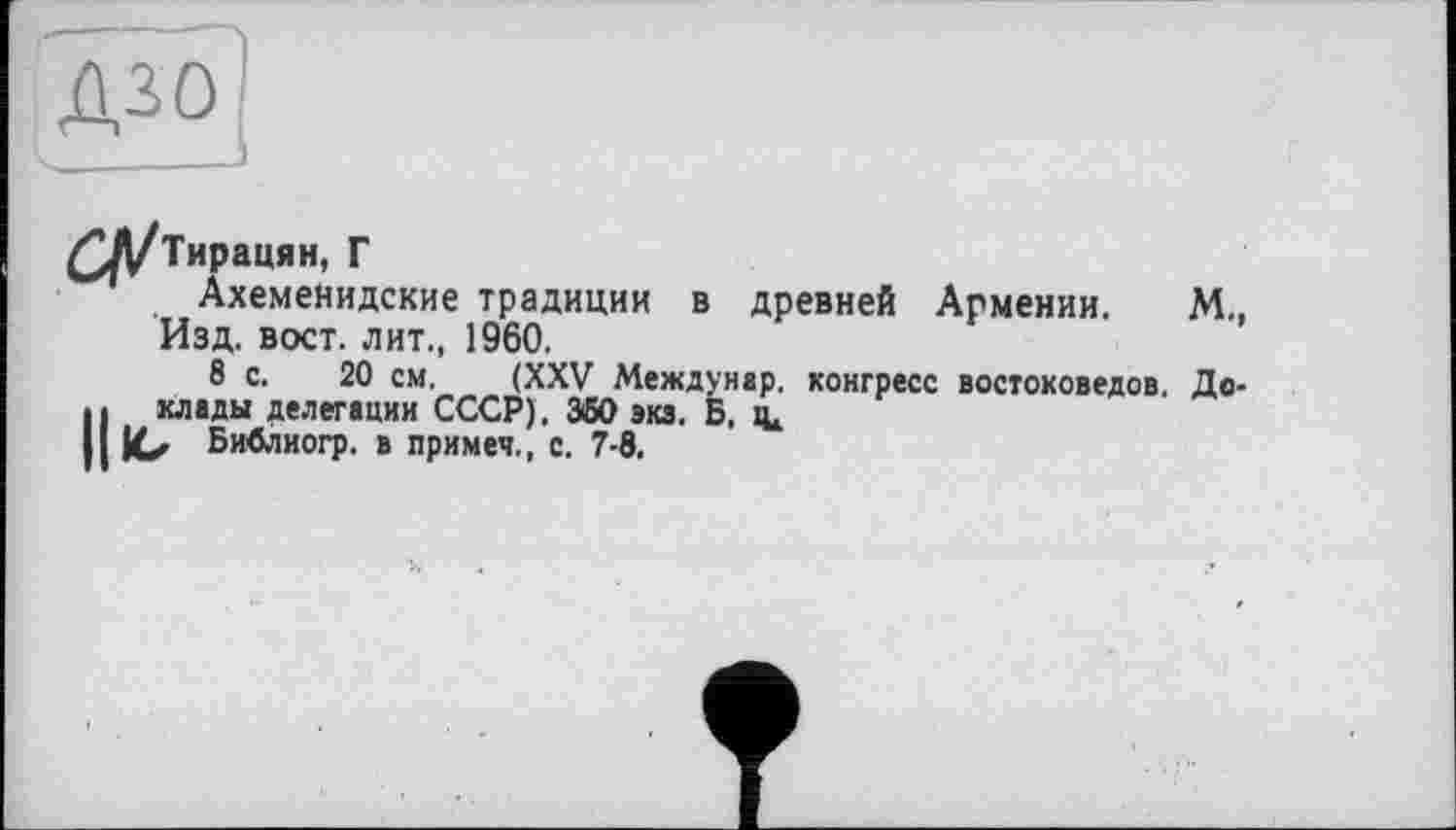 ﻿дзо
___
£Д/Тирацян, Г
Ахеменидские традиции в древней Армении. М., Изд. вост, лит., 1960.
8 с. 20 см. (XXV Междунар. конгресс востоковедов. До-Н хлады делегации СССР). 350 экз. Б. іц ю Библиогр. в примеч., с. 7-8.